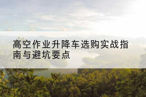 河北升降车怎么选-高空作业升降车选购实战指南与避坑要点