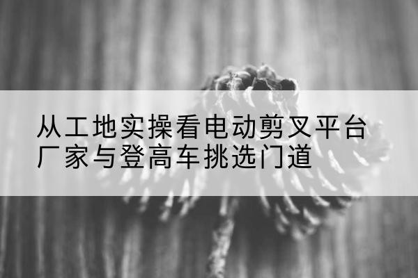 河北电动剪叉升降平台厂家-从工地实操看电动剪叉平台厂家与登高车挑选门道