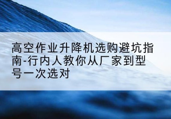 河北升降平台厂家-高空作业升降机选购避坑指南-行内人教你从厂家到型号一次选对