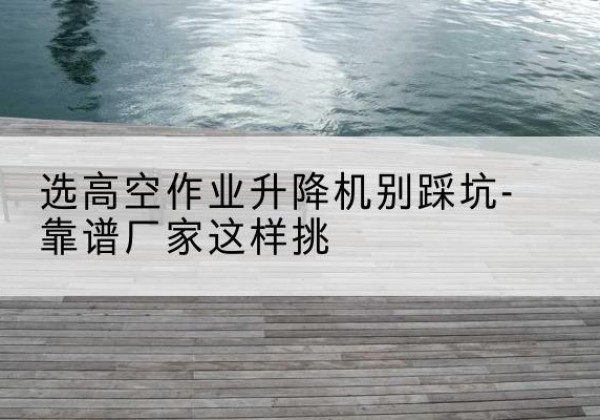 河北剪叉式升降机厂家-选高空作业升降机别踩坑-靠谱厂家这样挑