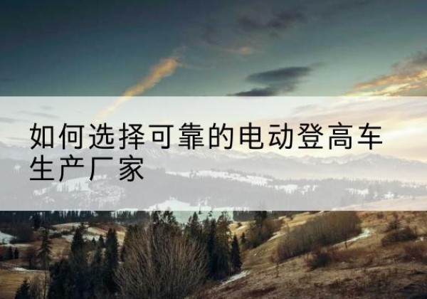 河北电动登高车厂家-如何选择可靠的电动登高车生产厂家