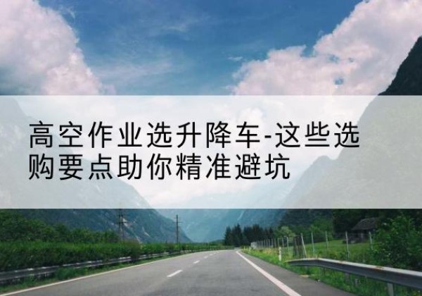 河北升降车厂家-高空作业选升降车-这些选购要点助你*避坑