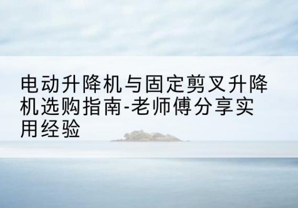 河北电动升降机怎么选-电动升降机与固定剪叉升降机选购指南-老师傅分享实用经验