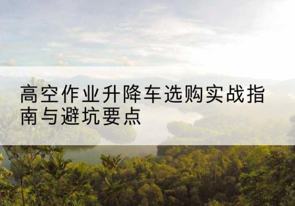 河北升降车怎么选-高空作业升降车选购实战指南与避坑要点