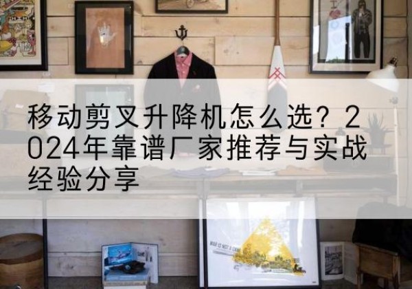 河北升降平台厂家推荐-移动剪叉升降机怎么选？2024年靠谱厂家推荐与实战经验分享